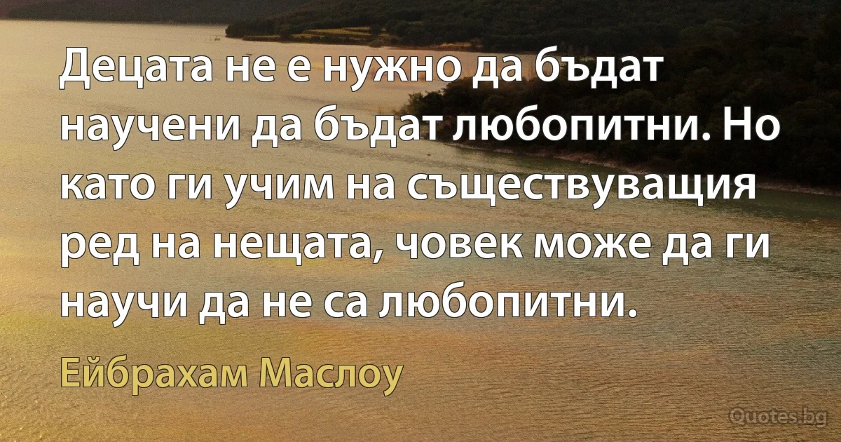 Децата не е нужно да бъдат научени да бъдат любопитни. Но като ги учим на съществуващия ред на нещата, човек може да ги научи да не са любопитни. (Ейбрахам Маслоу)