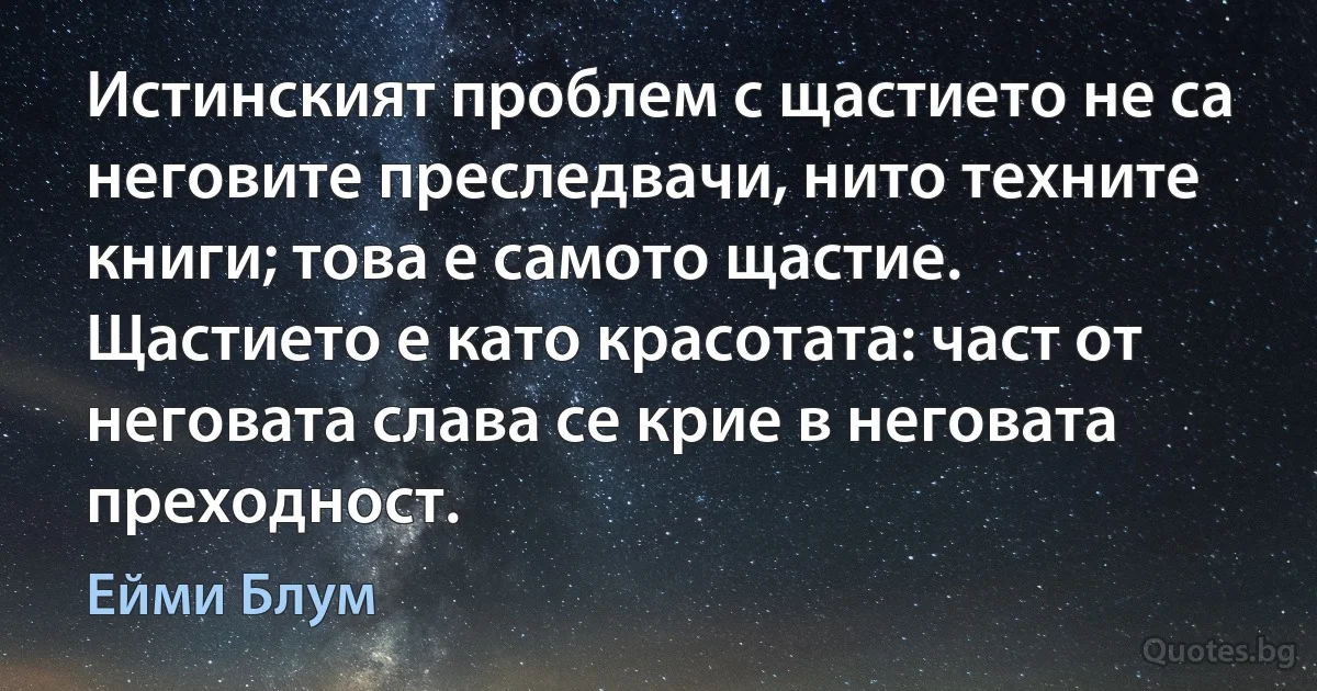 Истинският проблем с щастието не са неговите преследвачи, нито техните книги; това е самото щастие. Щастието е като красотата: част от неговата слава се крие в неговата преходност. (Ейми Блум)