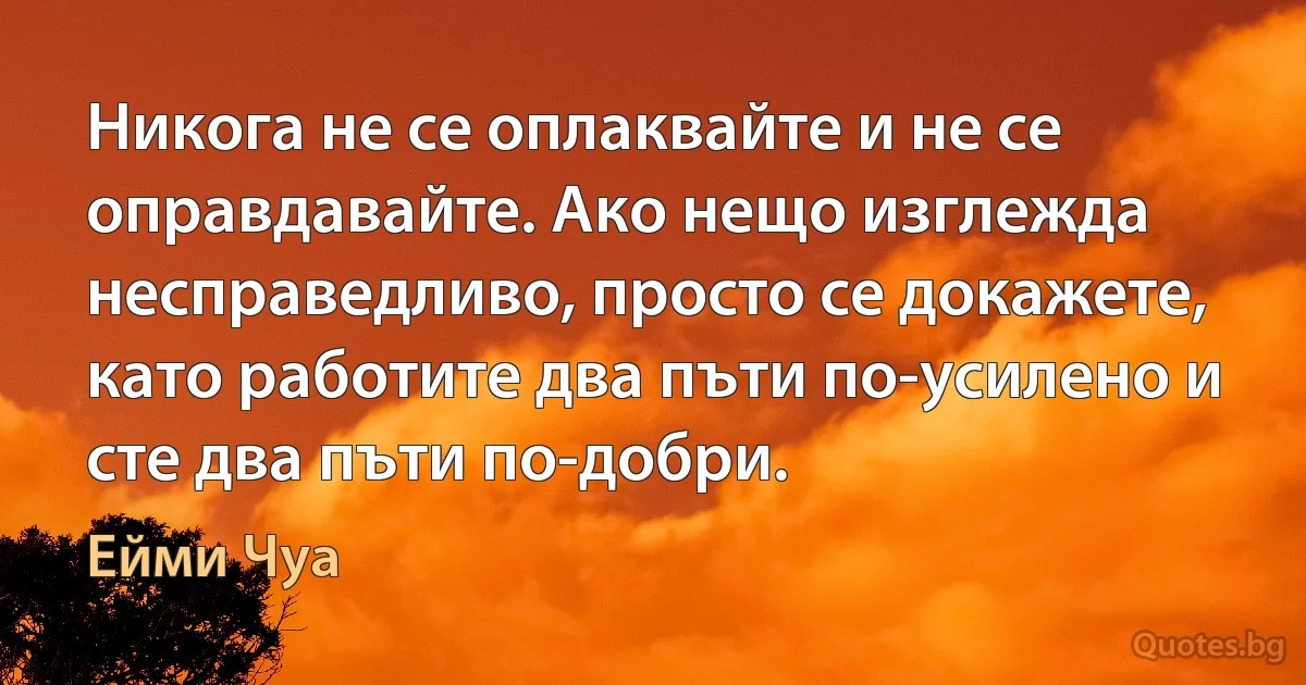 Никога не се оплаквайте и не се оправдавайте. Ако нещо изглежда несправедливо, просто се докажете, като работите два пъти по-усилено и сте два пъти по-добри. (Ейми Чуа)