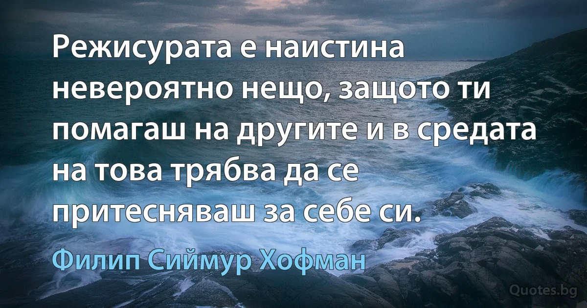 Режисурата е наистина невероятно нещо, защото ти помагаш на другите и в средата на това трябва да се притесняваш за себе си. (Филип Сиймур Хофман)