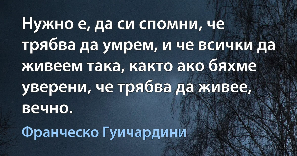 Нужно е, да си спомни, че трябва да умрем, и че всички да живеем така, както ако бяхме уверени, че трябва да живее, вечно. (Франческо Гуичардини)