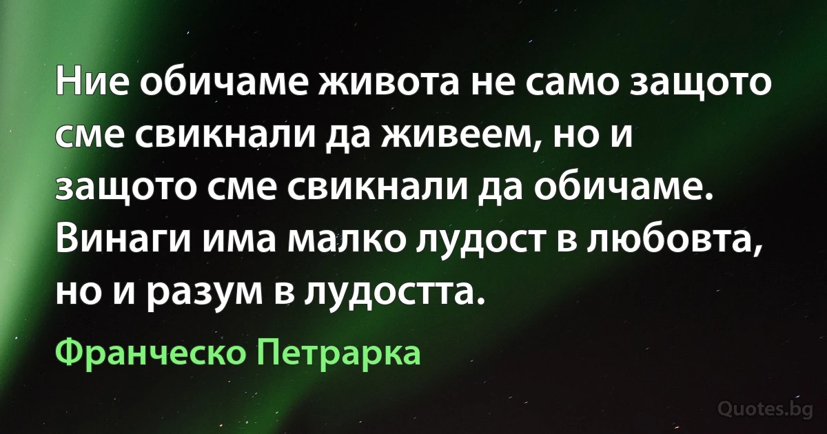 Ние обичаме живота не само защото сме свикнали да живеем, но и защото сме свикнали да обичаме. Винаги има малко лудост в любовта, но и разум в лудостта. (Франческо Петрарка)