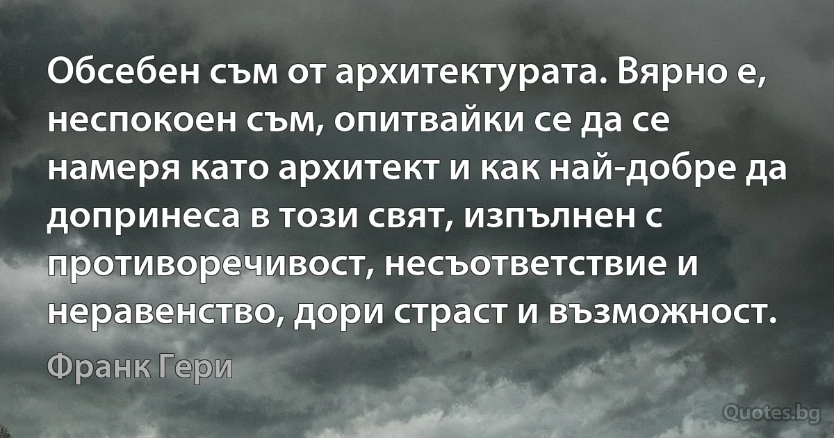 Обсебен съм от архитектурата. Вярно е, неспокоен съм, опитвайки се да се намеря като архитект и как най-добре да допринеса в този свят, изпълнен с противоречивост, несъответствие и неравенство, дори страст и възможност. (Франк Гери)