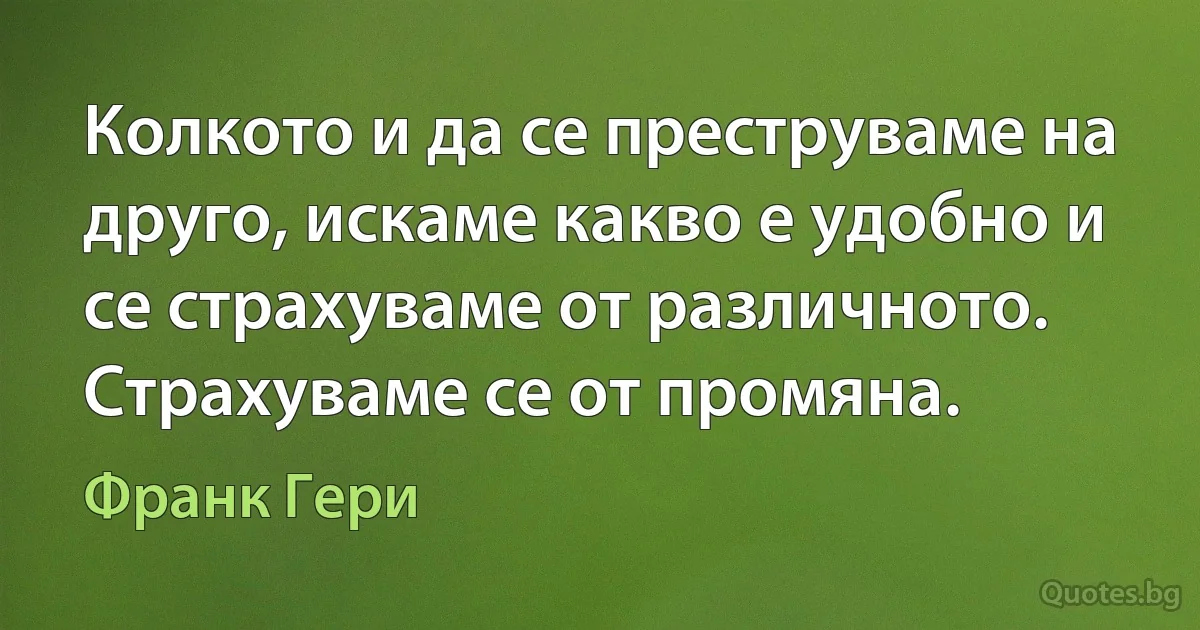 Колкото и да се преструваме на друго, искаме какво е удобно и се страхуваме от различното. Страхуваме се от промяна. (Франк Гери)