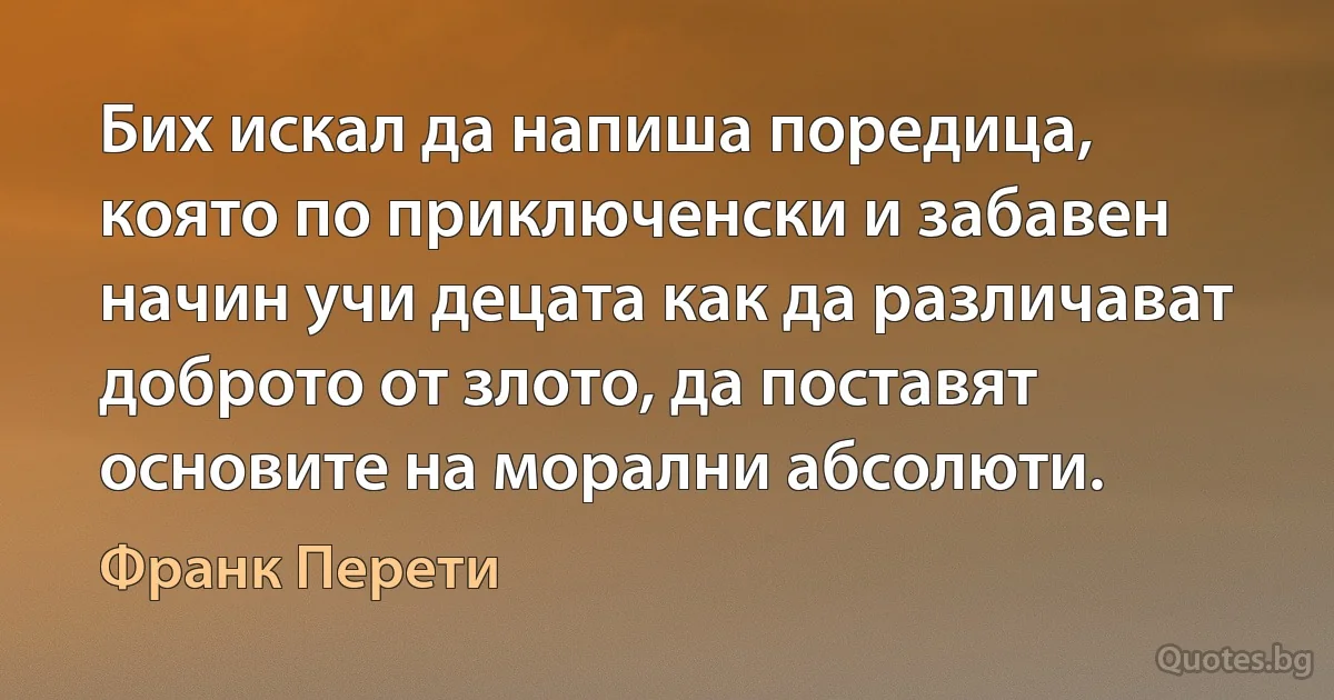 Бих искал да напиша поредица, която по приключенски и забавен начин учи децата как да различават доброто от злото, да поставят основите на морални абсолюти. (Франк Перети)