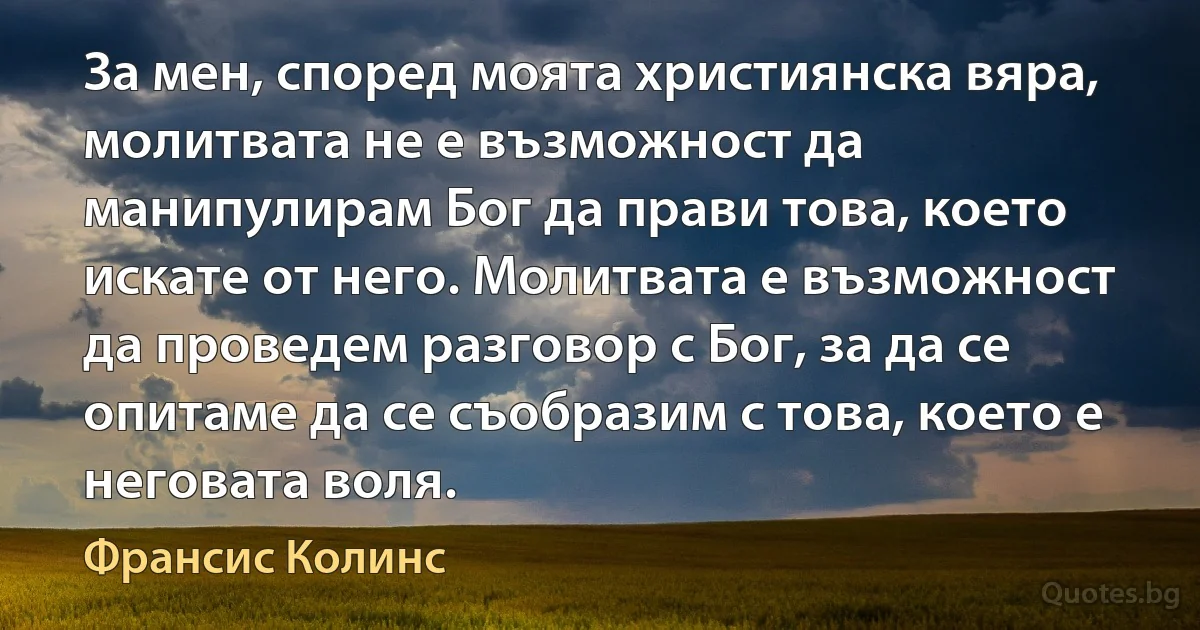 За мен, според моята християнска вяра, молитвата не е възможност да манипулирам Бог да прави това, което искате от него. Молитвата е възможност да проведем разговор с Бог, за да се опитаме да се съобразим с това, което е неговата воля. (Франсис Колинс)