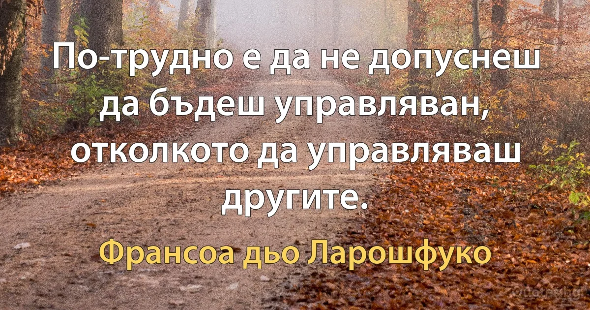 По-трудно е да не допуснеш да бъдеш управляван, отколкото да управляваш другите. (Франсоа дьо Ларошфуко)