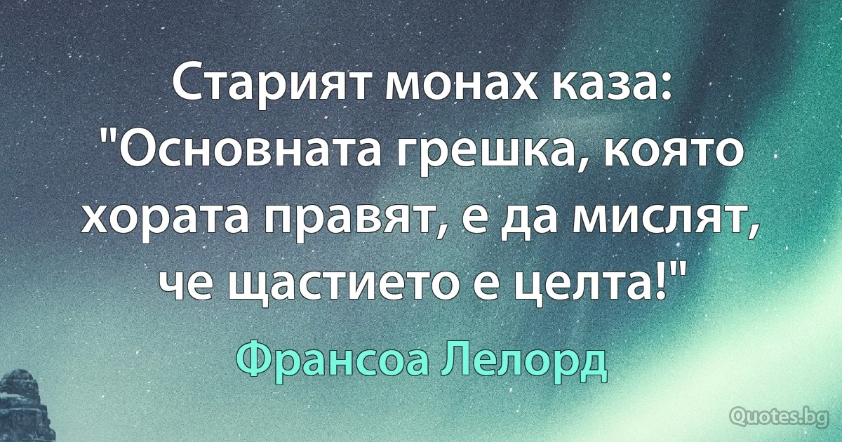 Старият монах каза: "Основната грешка, която хората правят, е да мислят, че щастието е целта!" (Франсоа Лелорд)