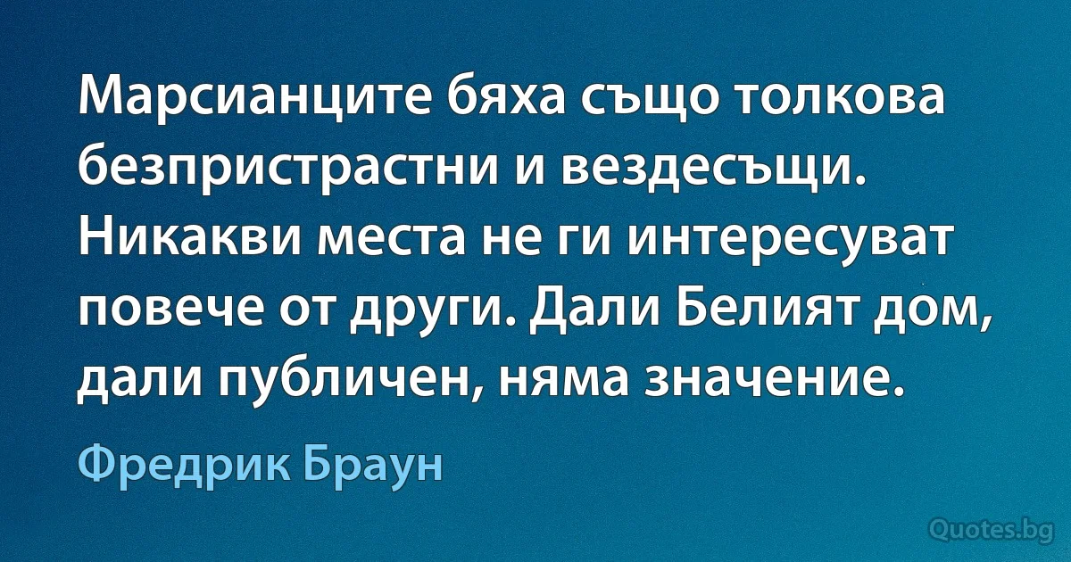 Марсианците бяха също толкова безпристрастни и вездесъщи. Никакви места не ги интересуват повече от други. Дали Белият дом, дали публичен, няма значение. (Фредрик Браун)