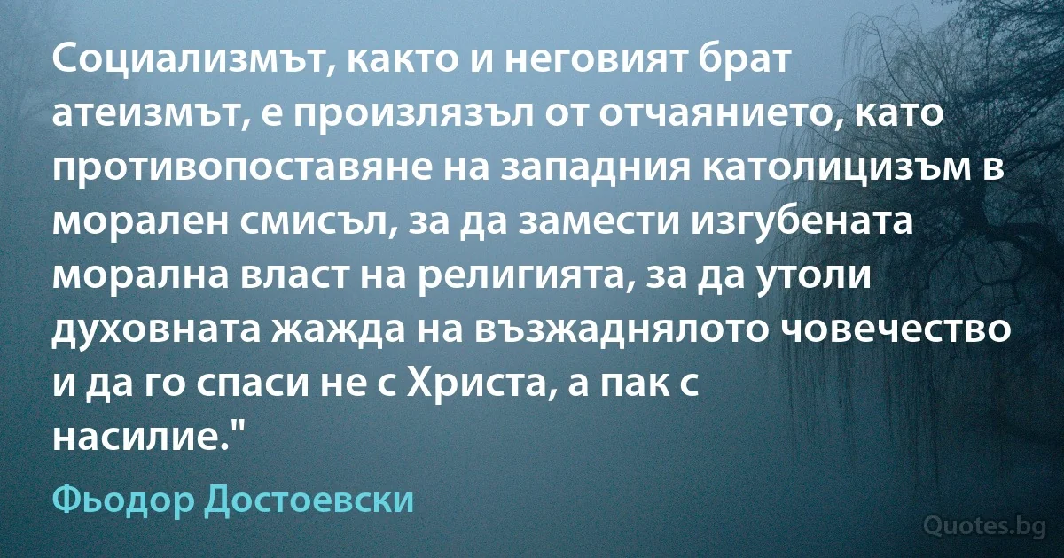 Социализмът, както и неговият брат атеизмът, е произлязъл от отчаянието, като противопоставяне на западния католицизъм в морален смисъл, за да замести изгубената морална власт на религията, за да утоли духовната жажда на възжаднялото човечество и да го спаси не с Христа, а пак с насилие." (Фьодор Достоевски)