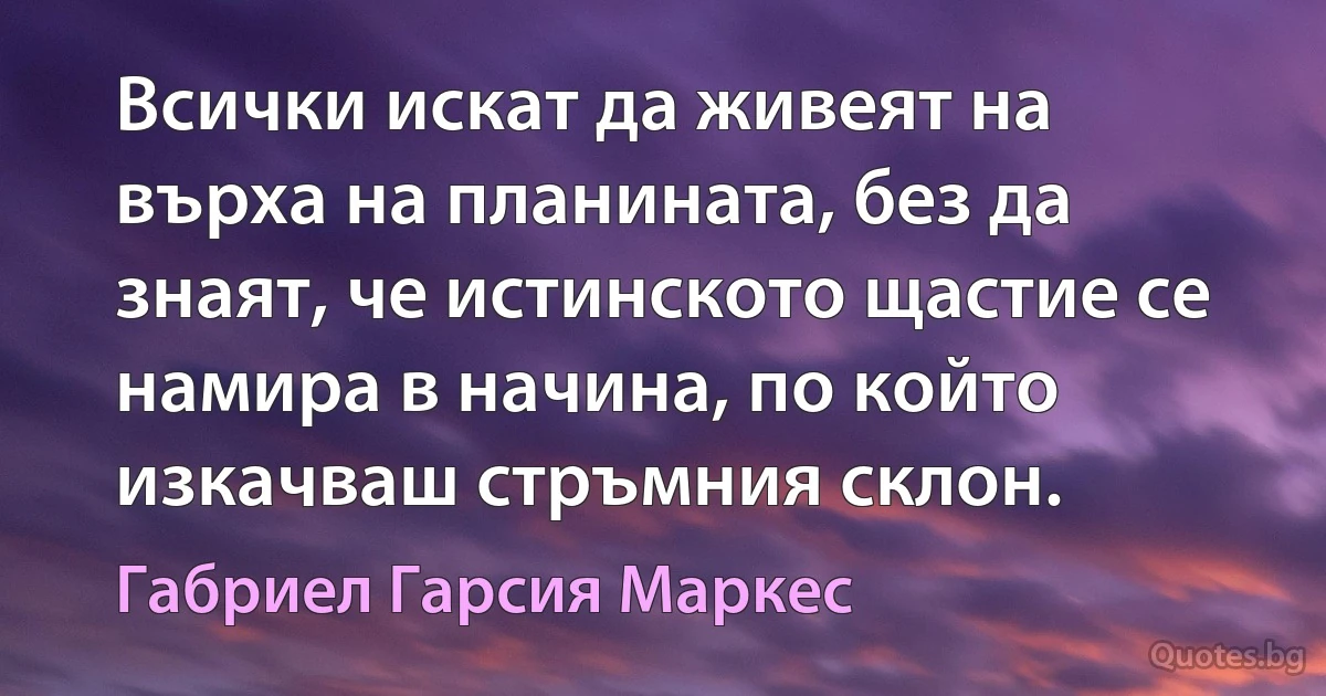 Всички искат да живеят на върха на планината, без да знаят, че истинското щастие се намира в начина, по който изкачваш стръмния склон. (Габриел Гарсия Маркес)