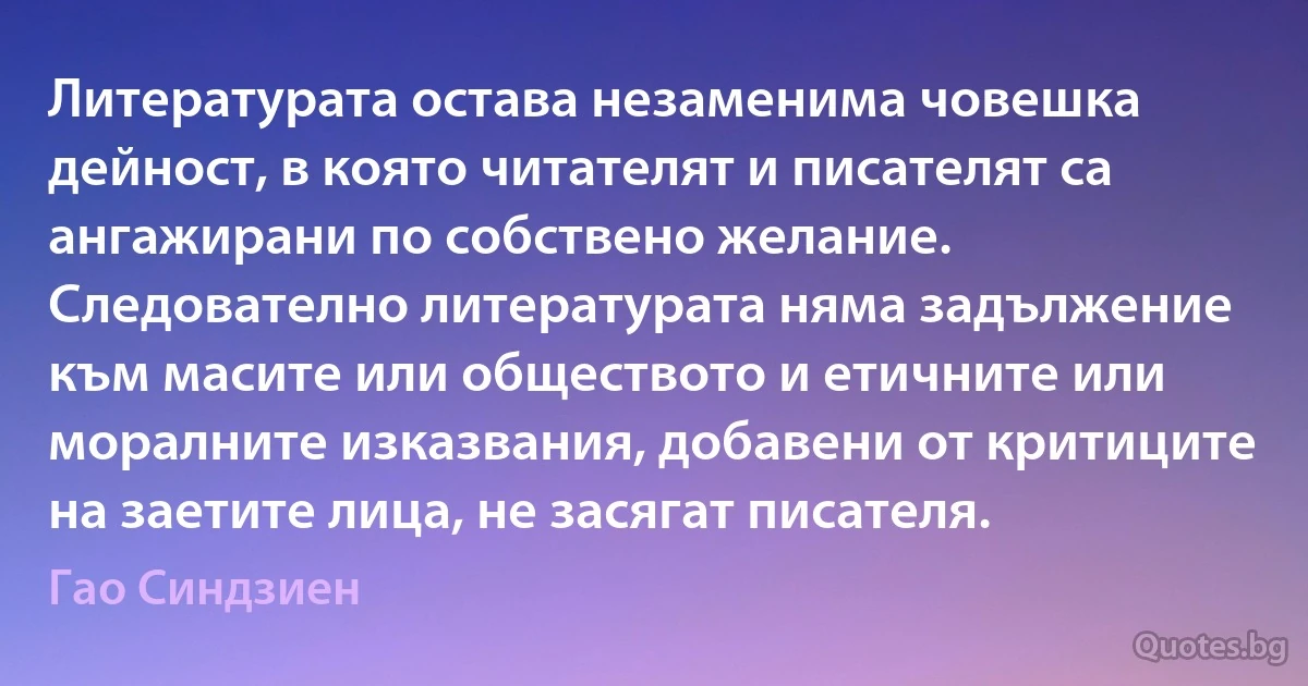 Литературата остава незаменима човешка дейност, в която читателят и писателят са ангажирани по собствено желание. Следователно литературата няма задължение към масите или обществото и етичните или моралните изказвания, добавени от критиците на заетите лица, не засягат писателя. (Гао Синдзиен)