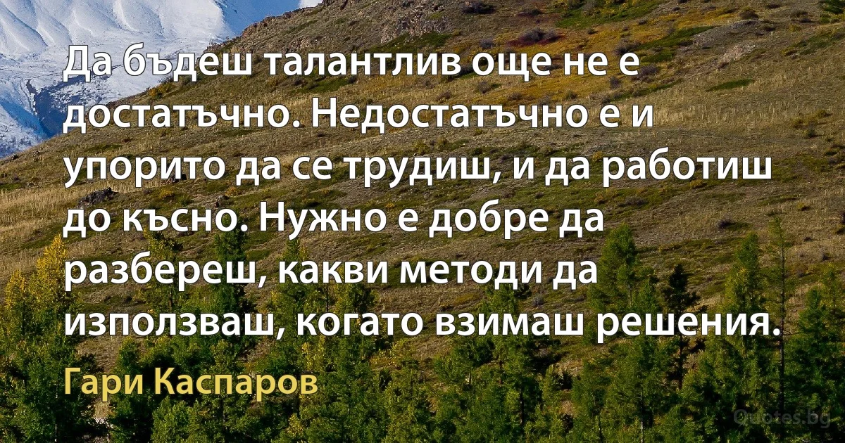 Да бъдеш талантлив още не е достатъчно. Недостатъчно е и упорито да се трудиш, и да работиш до късно. Нужно е добре да разбереш, какви методи да използваш, когато взимаш решения. (Гари Каспаров)