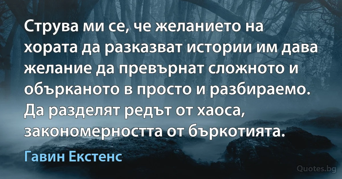 Струва ми се, че желанието на хората да разказват истории им дава желание да превърнат сложното и обърканото в просто и разбираемо. Да разделят редът от хаоса, закономерността от бъркотията. (Гавин Екстенс)