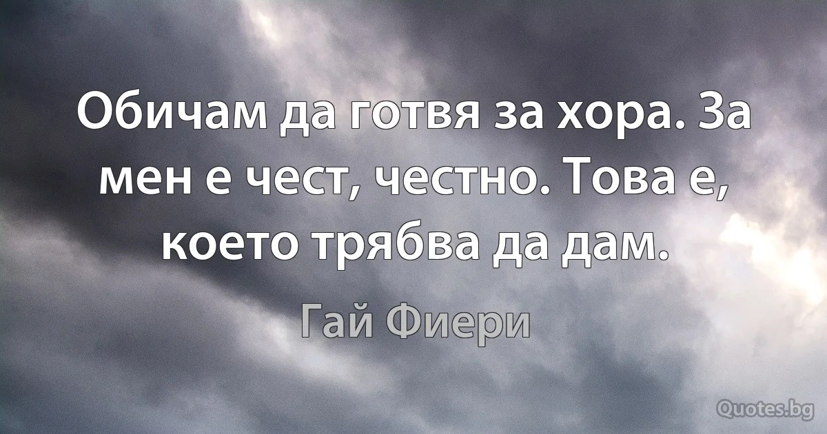 Обичам да готвя за хора. За мен е чест, честно. Това е, което трябва да дам. (Гай Фиери)