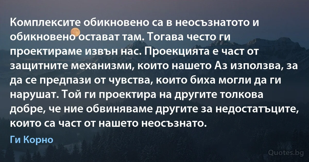 Комплексите обикновено са в неосъзнатото и обикновено остават там. Тогава често ги проектираме извън нас. Проекцията е част от защитните механизми, които нашето Аз използва, за да се предпази от чувства, които биха могли да ги нарушат. Той ги проектира на другите толкова добре, че ние обвиняваме другите за недостатъците, които са част от нашето неосъзнато. (Ги Корно)