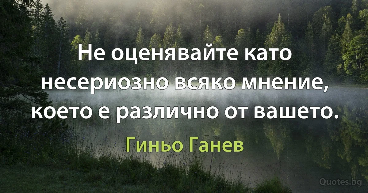 Не оценявайте като несериозно всяко мнение, което е различно от вашето. (Гиньо Ганев)