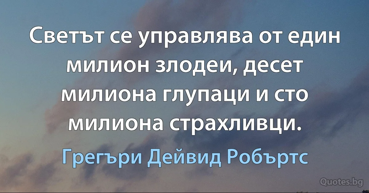 Светът се управлява от един милион злодеи, десет милиона глупаци и сто милиона страхливци. (Грегъри Дейвид Робъртс)