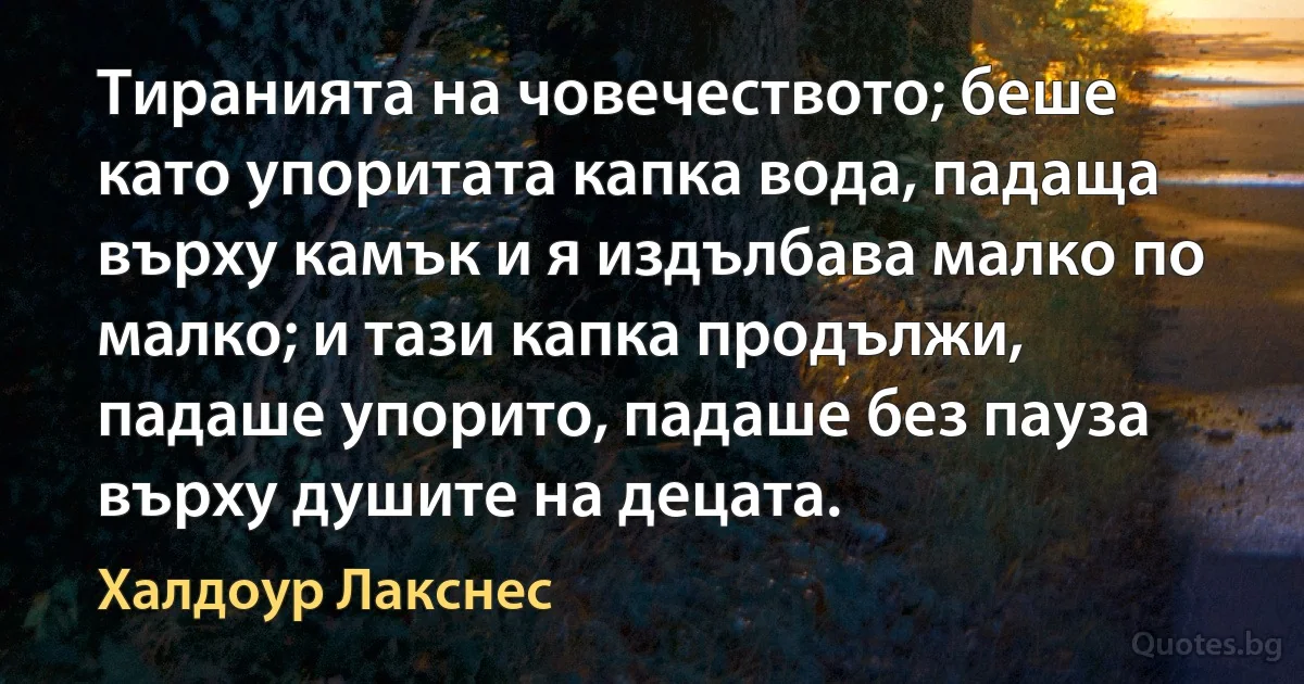 Тиранията на човечеството; беше като упоритата капка вода, падаща върху камък и я издълбава малко по малко; и тази капка продължи, падаше упорито, падаше без пауза върху душите на децата. (Халдоур Лакснес)