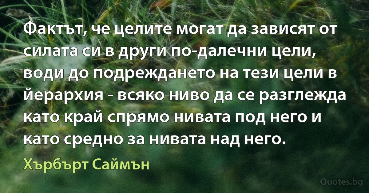 Фактът, че целите могат да зависят от силата си в други по-далечни цели, води до подреждането на тези цели в йерархия - всяко ниво да се разглежда като край спрямо нивата под него и като средно за нивата над него. (Хърбърт Саймън)