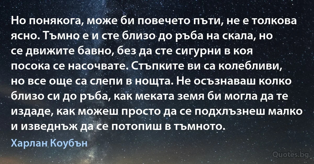 Но понякога, може би повечето пъти, не е толкова ясно. Тъмно е и сте близо до ръба на скала, но се движите бавно, без да сте сигурни в коя посока се насочвате. Стъпките ви са колебливи, но все още са слепи в нощта. Не осъзнаваш колко близо си до ръба, как меката земя би могла да те издаде, как можеш просто да се подхлъзнеш малко и изведнъж да се потопиш в тъмното. (Харлан Коубън)