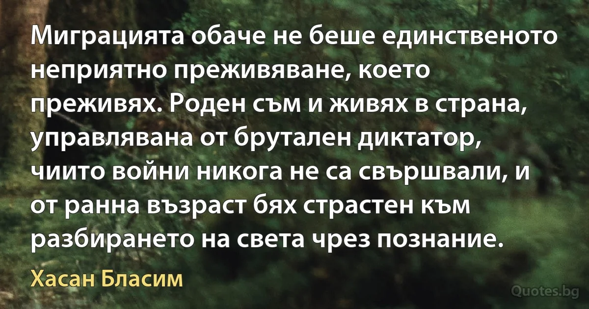 Миграцията обаче не беше единственото неприятно преживяване, което преживях. Роден съм и живях в страна, управлявана от брутален диктатор, чиито войни никога не са свършвали, и от ранна възраст бях страстен към разбирането на света чрез познание. (Хасан Бласим)