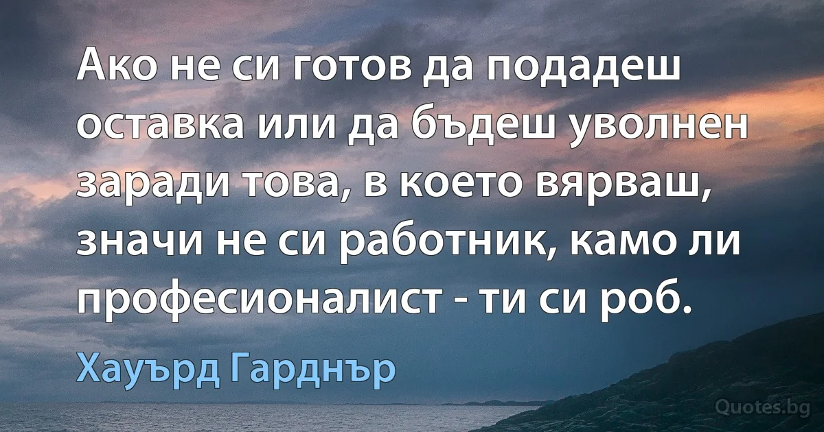 Ако не си готов да подадеш оставка или да бъдеш уволнен заради това, в което вярваш, значи не си работник, камо ли професионалист - ти си роб. (Хауърд Гарднър)