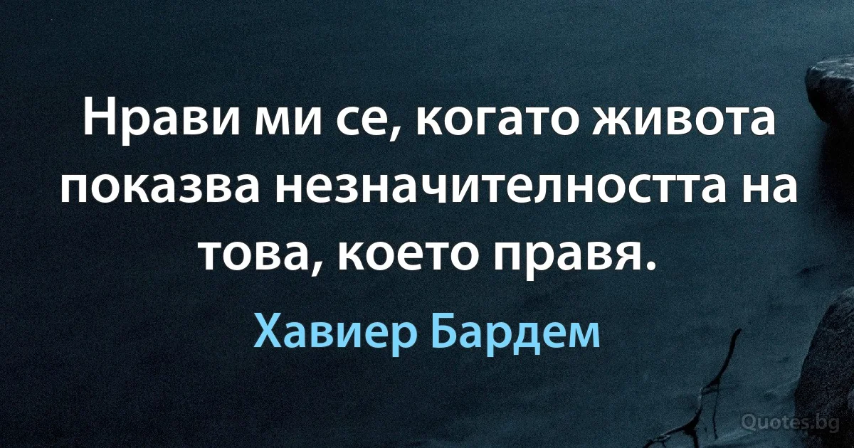 Нрави ми се, когато живота показва незначителността на това, което правя. (Хавиер Бардем)