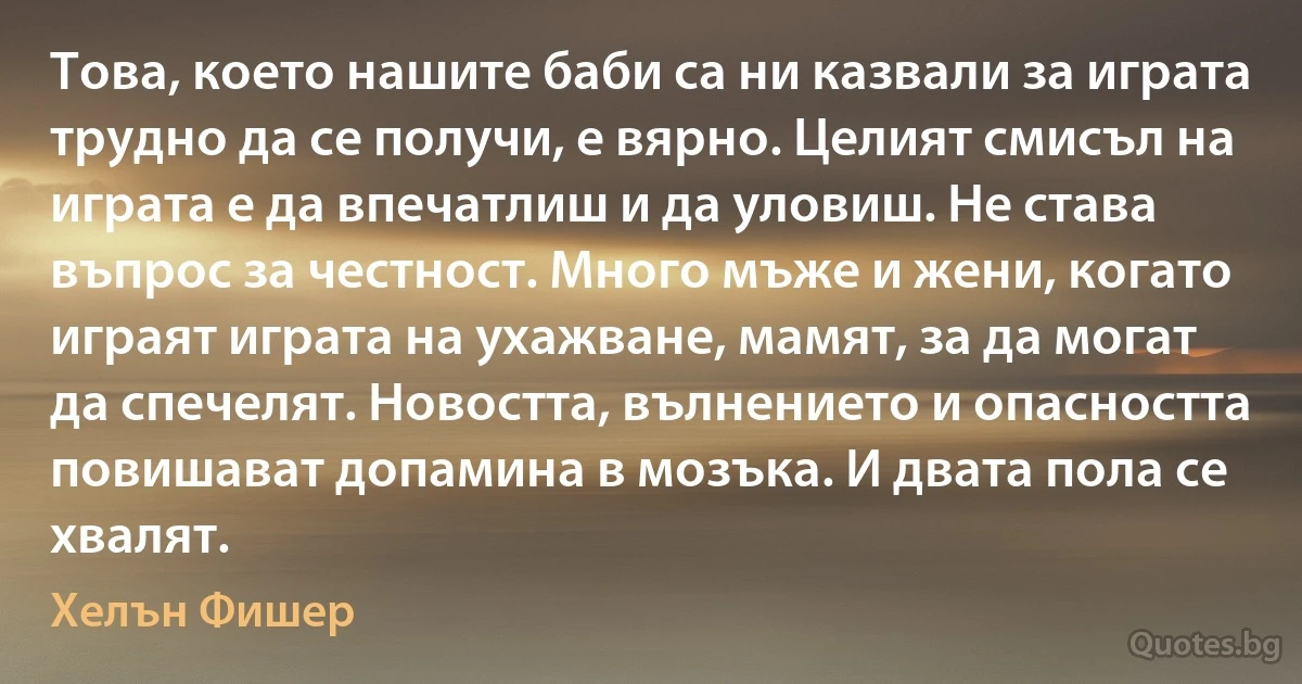 Това, което нашите баби са ни казвали за играта трудно да се получи, е вярно. Целият смисъл на играта е да впечатлиш и да уловиш. Не става въпрос за честност. Много мъже и жени, когато играят играта на ухажване, мамят, за да могат да спечелят. Новостта, вълнението и опасността повишават допамина в мозъка. И двата пола се хвалят. (Хелън Фишер)