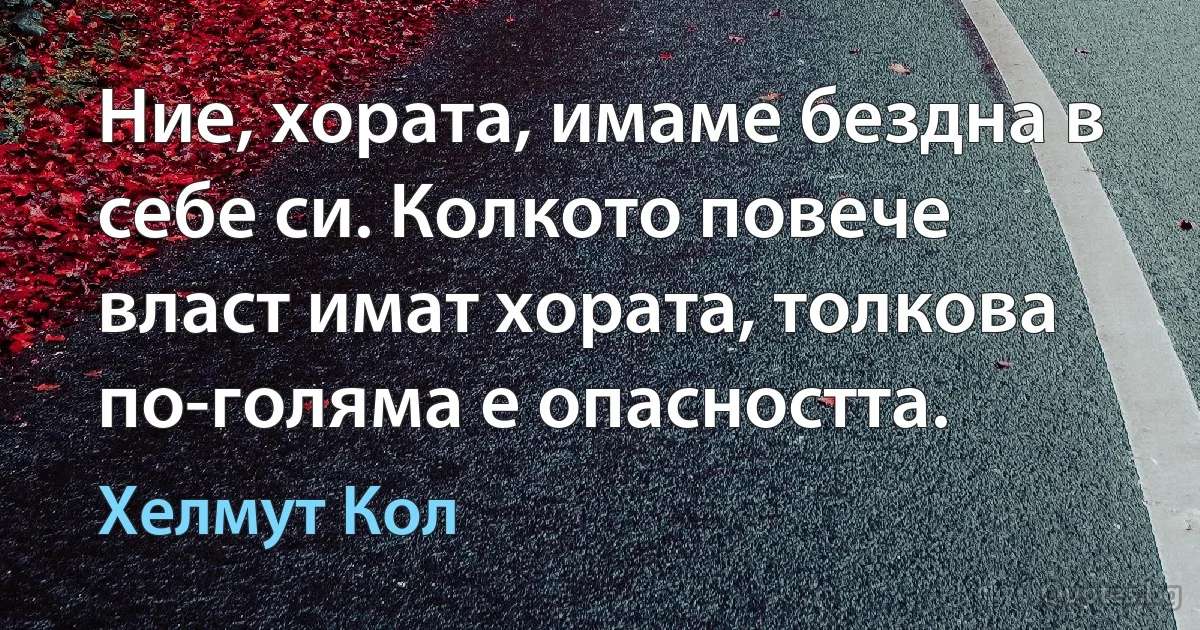 Ние, хората, имаме бездна в себе си. Колкото повече власт имат хората, толкова по-голяма е опасността. (Хелмут Кол)