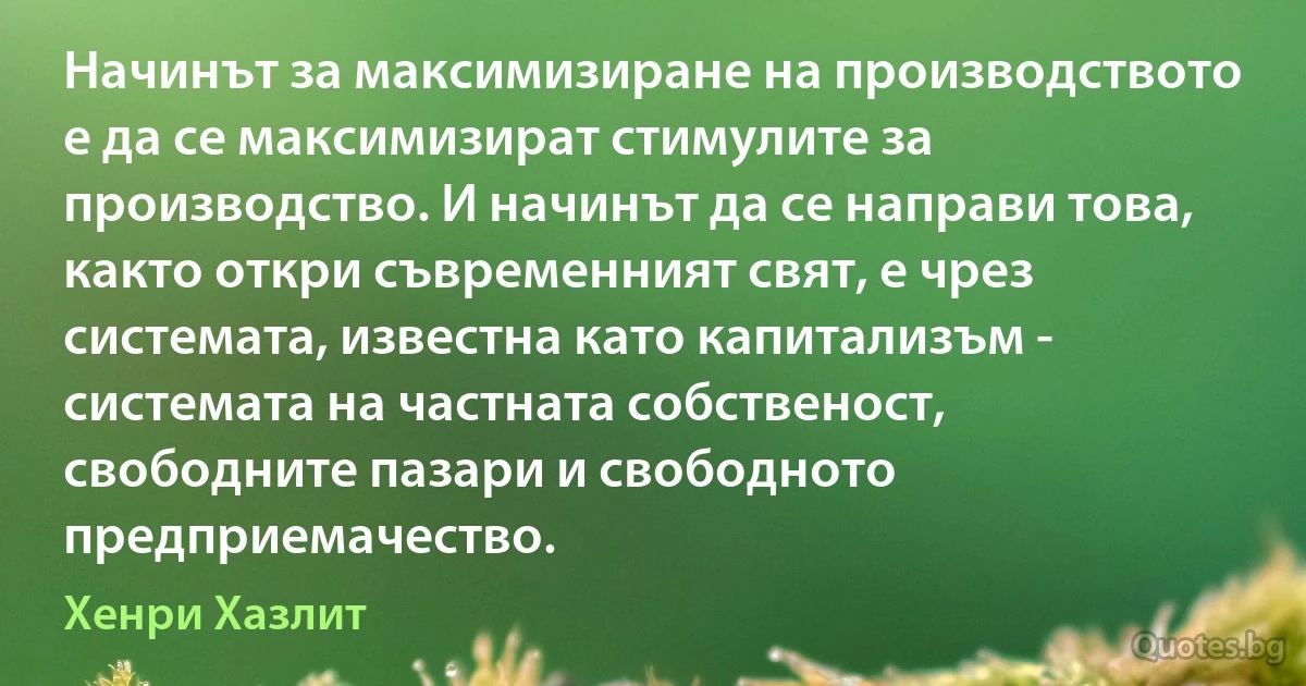 Начинът за максимизиране на производството е да се максимизират стимулите за производство. И начинът да се направи това, както откри съвременният свят, е чрез системата, известна като капитализъм - системата на частната собственост, свободните пазари и свободното предприемачество. (Хенри Хазлит)