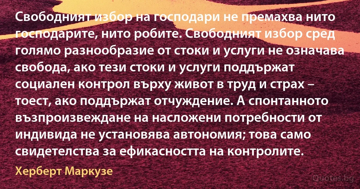 Свободният избор на господари не премахва нито господарите, нито робите. Свободният избор сред голямо разнообразие от стоки и услуги не означава свобода, ако тези стоки и услуги поддържат социален контрол върху живот в труд и страх – тоест, ако поддържат отчуждение. А спонтанното възпроизвеждане на насложени потребности от индивида не установява автономия; това само свидетелства за ефикасността на контролите. (Херберт Маркузе)