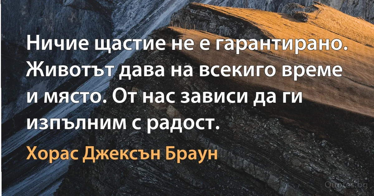 Ничие щастие не е гарантирано. Животът дава на всекиго време и място. От нас зависи да ги изпълним с радост. (Хорас Джексън Браун)