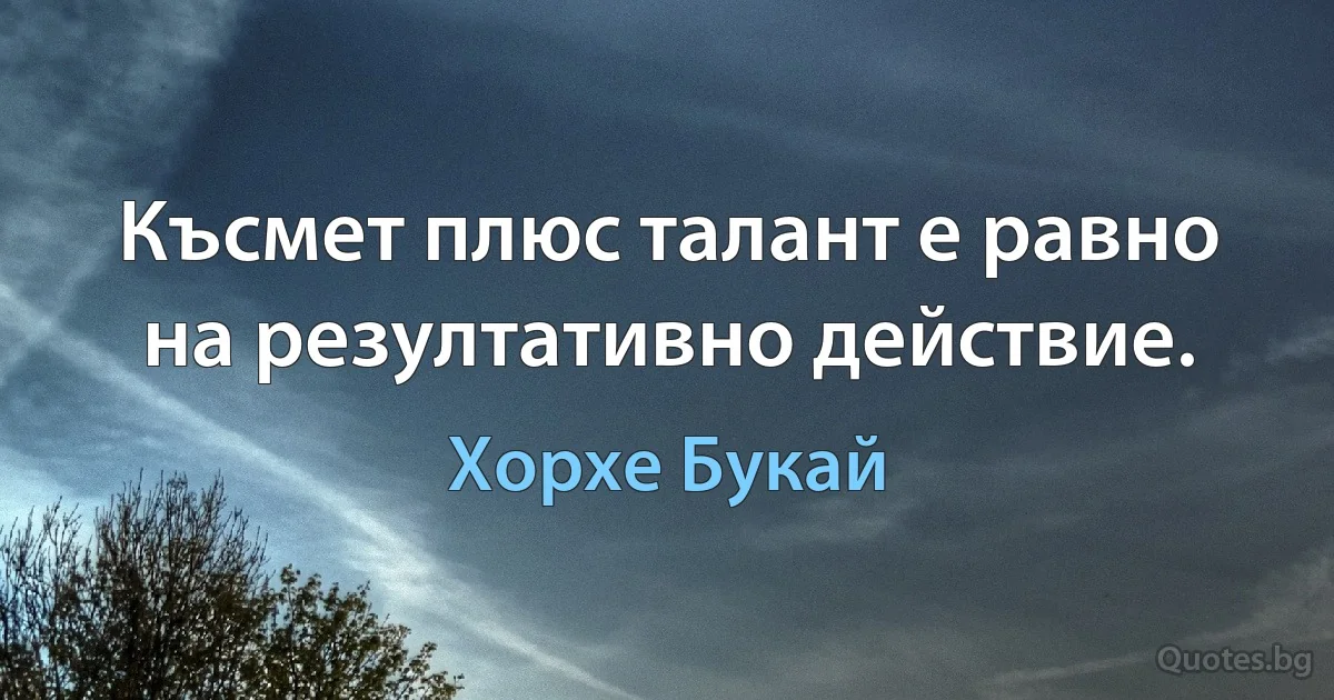 Късмет плюс талант е равно на резултативно действие. (Хорхе Букай)