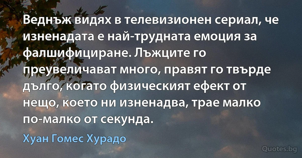 Веднъж видях в телевизионен сериал, че изненадата е най-трудната емоция за фалшифициране. Лъжците го преувеличават много, правят го твърде дълго, когато физическият ефект от нещо, което ни изненадва, трае малко по-малко от секунда. (Хуан Гомес Хурадо)