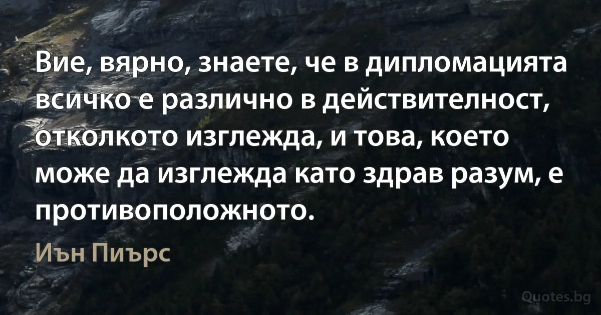 Вие, вярно, знаете, че в дипломацията всичко е различно в действителност, отколкото изглежда, и това, което може да изглежда като здрав разум, е противоположното. (Иън Пиърс)