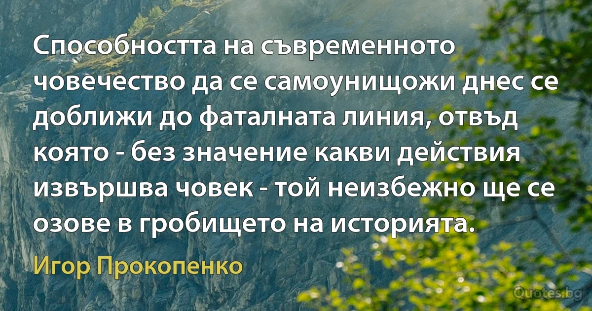 Способността на съвременното човечество да се самоунищожи днес се доближи до фаталната линия, отвъд която - без значение какви действия извършва човек - той неизбежно ще се озове в гробището на историята. (Игор Прокопенко)