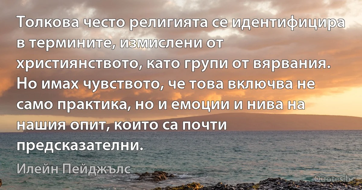 Толкова често религията се идентифицира в термините, измислени от християнството, като групи от вярвания. Но имах чувството, че това включва не само практика, но и емоции и нива на нашия опит, които са почти предсказателни. (Илейн Пейджълс)