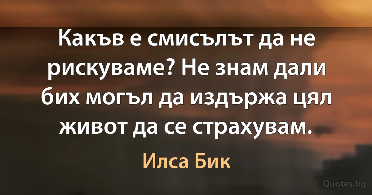 Какъв е смисълът да не рискуваме? Не знам дали бих могъл да издържа цял живот да се страхувам. (Илса Бик)