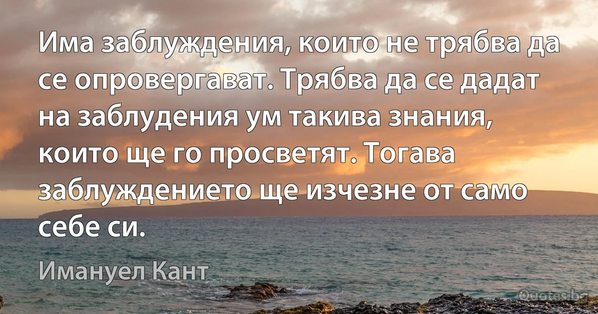 Има заблуждения, които не трябва да се опровергават. Трябва да се дадат на заблудения ум такива знания, които ще го просветят. Тогава заблуждението ще изчезне от само себе си. (Имануел Кант)