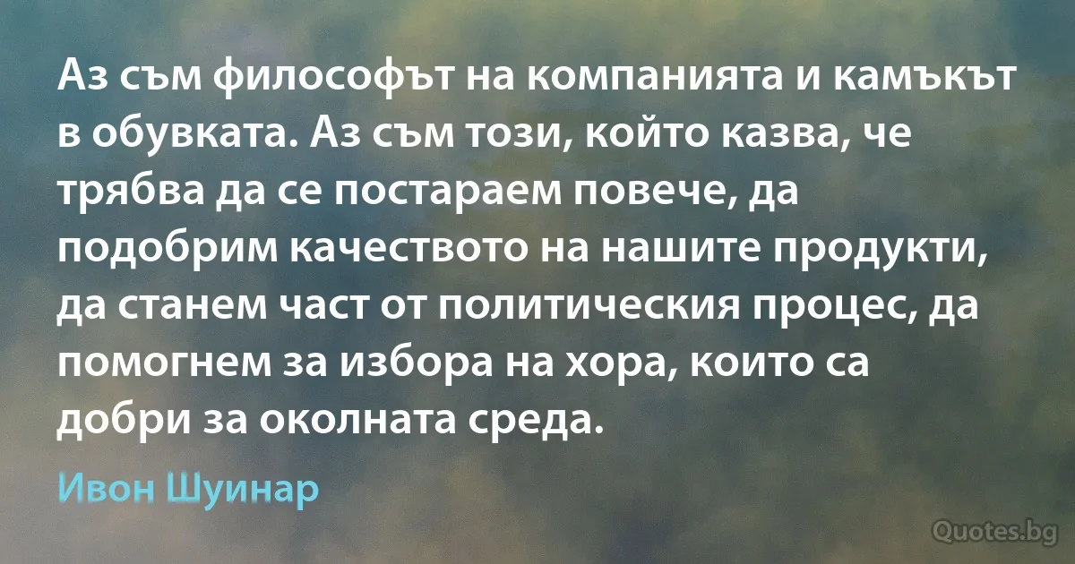 Аз съм философът на компанията и камъкът в обувката. Аз съм този, който казва, че трябва да се постараем повече, да подобрим качеството на нашите продукти, да станем част от политическия процес, да помогнем за избора на хора, които са добри за околната среда. (Ивон Шуинар)