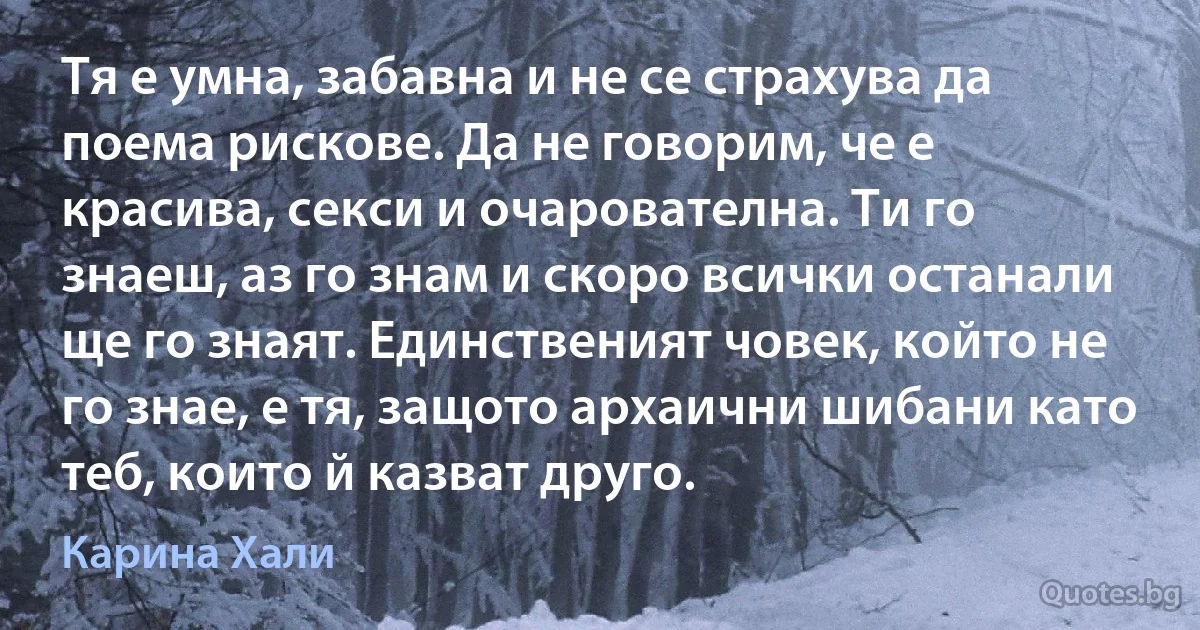 Тя е умна, забавна и не се страхува да поема рискове. Да не говорим, че е красива, секси и очарователна. Ти го знаеш, аз го знам и скоро всички останали ще го знаят. Единственият човек, който не го знае, е тя, защото архаични шибани като теб, които й казват друго. (Карина Хали)