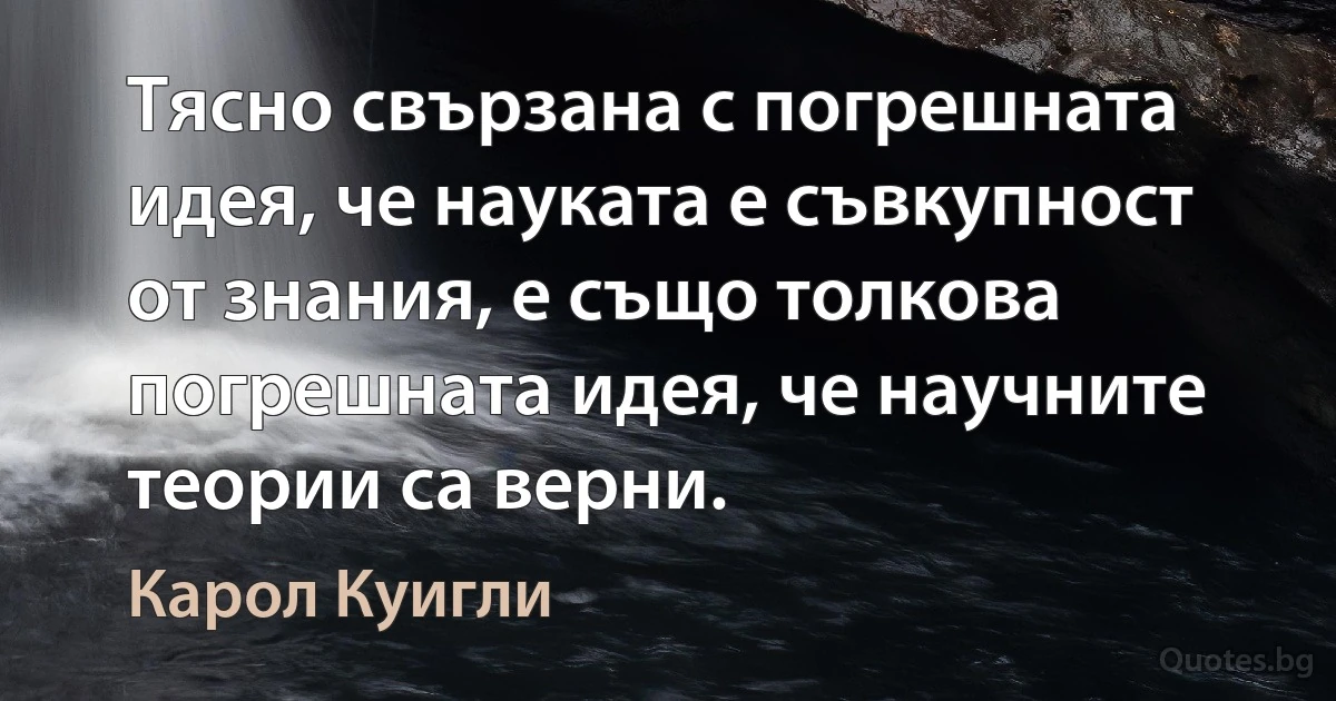 Тясно свързана с погрешната идея, че науката е съвкупност от знания, е също толкова погрешната идея, че научните теории са верни. (Карол Куигли)