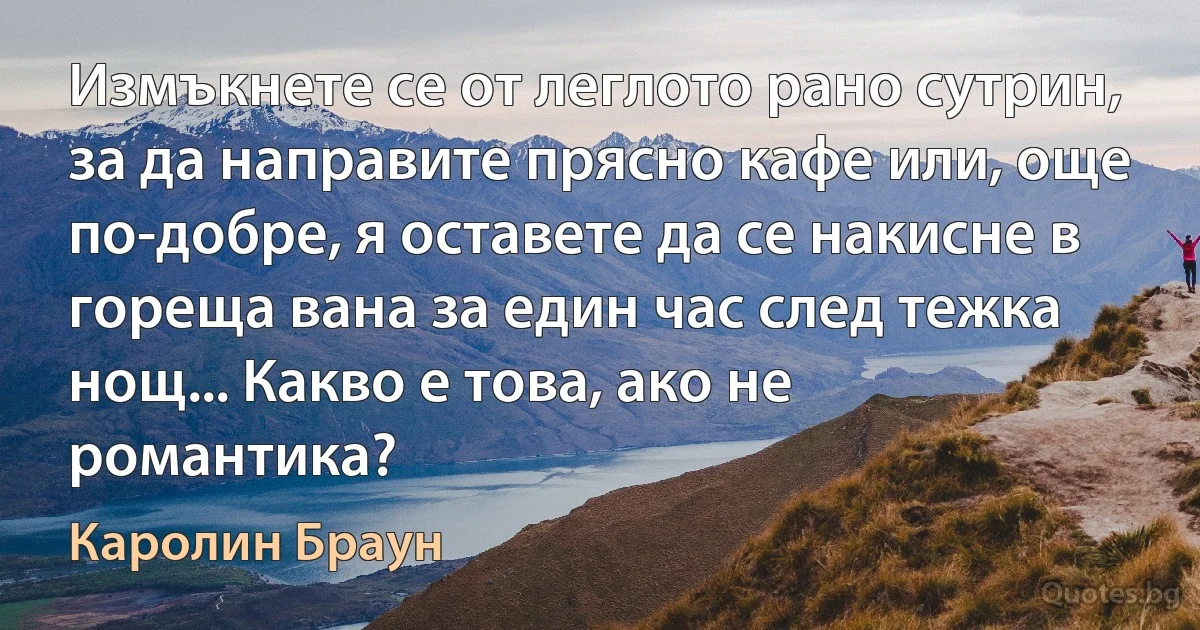 Измъкнете се от леглото рано сутрин, за да направите прясно кафе или, още по-добре, я оставете да се накисне в гореща вана за един час след тежка нощ... Какво е това, ако не романтика? (Каролин Браун)