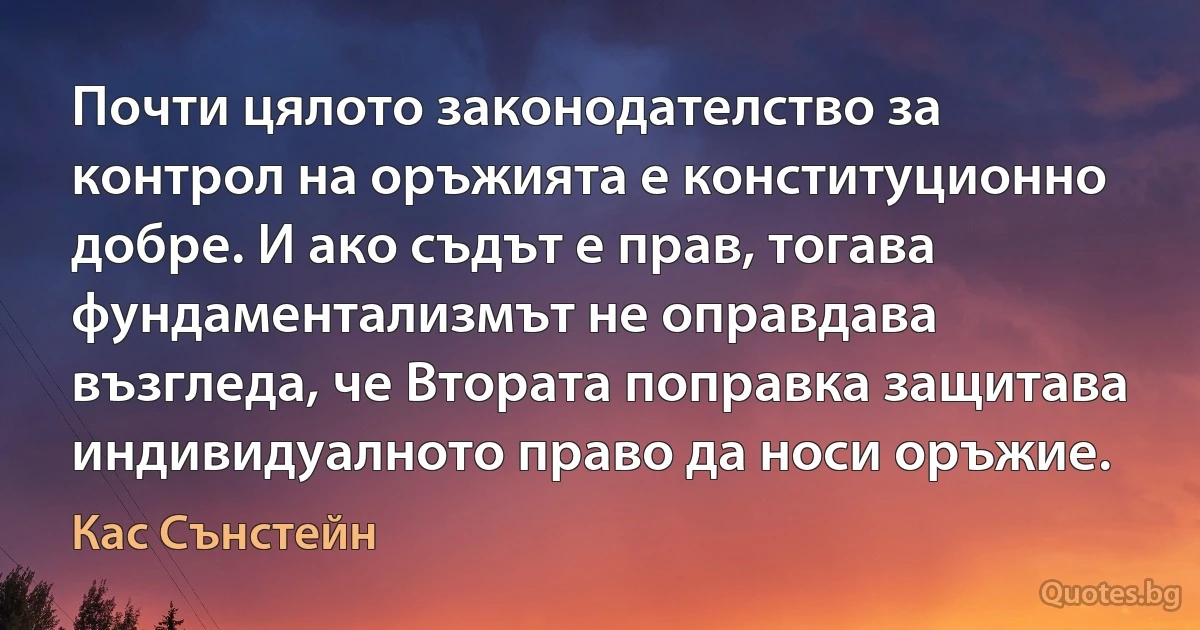 Почти цялото законодателство за контрол на оръжията е конституционно добре. И ако съдът е прав, тогава фундаментализмът не оправдава възгледа, че Втората поправка защитава индивидуалното право да носи оръжие. (Кас Сънстейн)