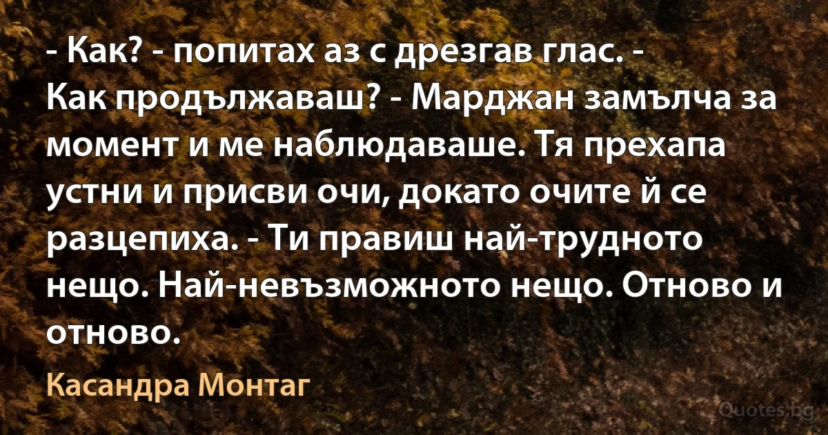 - Как? - попитах аз с дрезгав глас. - Как продължаваш? - Марджан замълча за момент и ме наблюдаваше. Тя прехапа устни и присви очи, докато очите й се разцепиха. - Ти правиш най-трудното нещо. Най-невъзможното нещо. Отново и отново. (Касандра Монтаг)