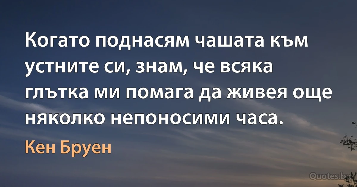 Когато поднасям чашата към устните си, знам, че всяка глътка ми помага да живея още няколко непоносими часа. (Кен Бруен)