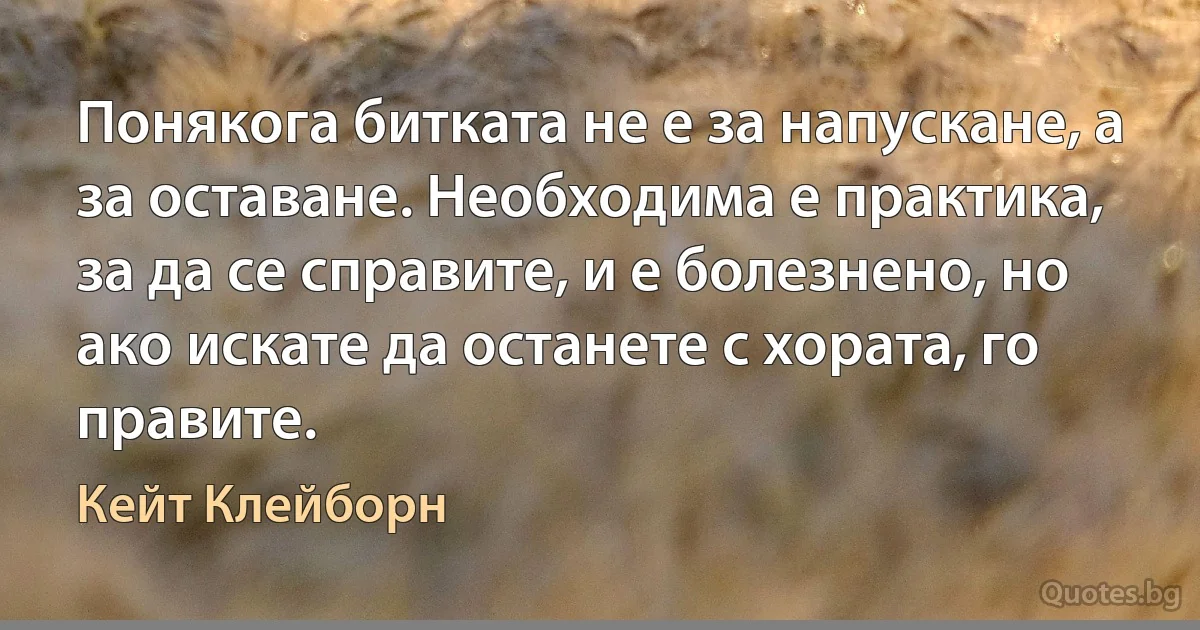 Понякога битката не е за напускане, а за оставане. Необходима е практика, за да се справите, и е болезнено, но ако искате да останете с хората, го правите. (Кейт Клейборн)