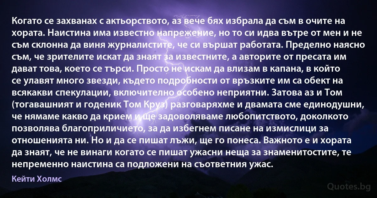 Когато се захванах с актьорството, аз вече бях избрала да съм в очите на хората. Наистина има известно напрежение, но то си идва вътре от мен и не съм склонна да виня журналистите, че си вършат работата. Пределно наясно съм, че зрителите искат да знаят за известните, а авторите от пресата им дават това, което се търси. Просто не искам да влизам в капана, в който се улавят много звезди, където подробности от връзките им са обект на всякакви спекулации, включително особено неприятни. Затова аз и Том (тогавашният и годеник Том Круз) разговаряхме и двамата сме единодушни, че нямаме какво да крием и ще задоволяваме любопитството, доколкото позволява благоприличието, за да избегнем писане на измислици за отношенията ни. Но и да се пишат лъжи, ще го понеса. Важното е и хората да знаят, че не винаги когато се пишат ужасни неща за знаменитостите, те непременно наистина са подложени на съответния ужас. (Кейти Холмс)