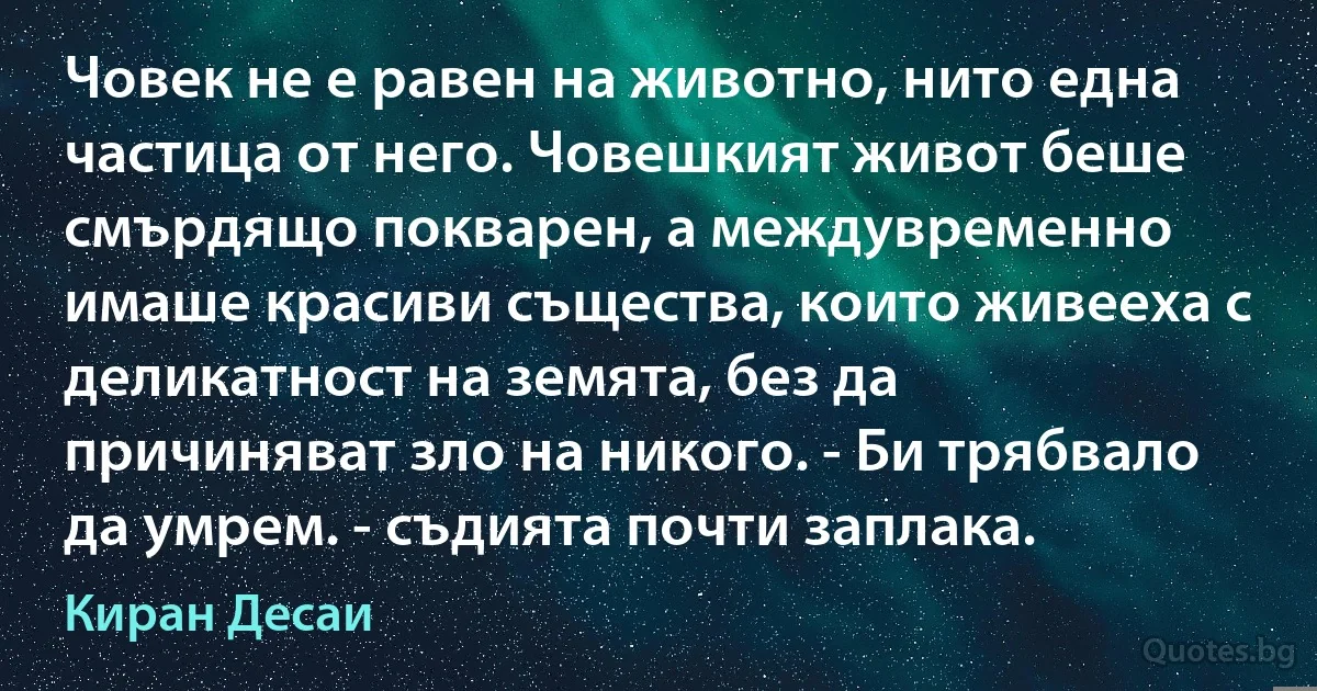 Човек не е равен на животно, нито една частица от него. Човешкият живот беше смърдящо покварен, а междувременно имаше красиви същества, които живееха с деликатност на земята, без да причиняват зло на никого. - Би трябвало да умрем. - съдията почти заплака. (Киран Десаи)